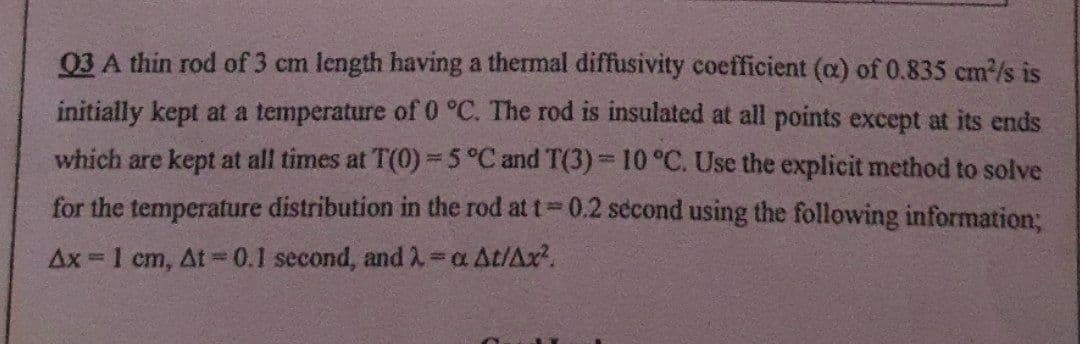 03 A thin rod of 3 cm length having a thermal diffusivity coefficient (a) of 0.835 cm²/s is
initially kept at a temperature of 0 °C. The rod is insulated at all points except at its ends
which are kept at all times at T(0) -5 °C and T(3) = 10 °C. Use the explicit method to solve
for the temperature distribution in the rod at t= 0.2 second using the following information;
Ax=1 cm, At = 0.1 second, and λ = a At/Ax².