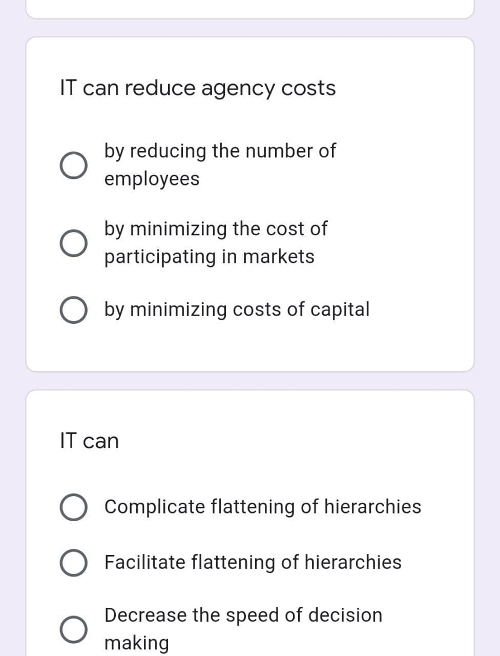 IT can reduce agency costs
by reducing the number of
employees
by minimizing the cost of
participating in markets
by minimizing costs of capital
IT can
O Complicate flattening of hierarchies
O Facilitate flattening of hierarchies
O
Decrease the speed of decision
making