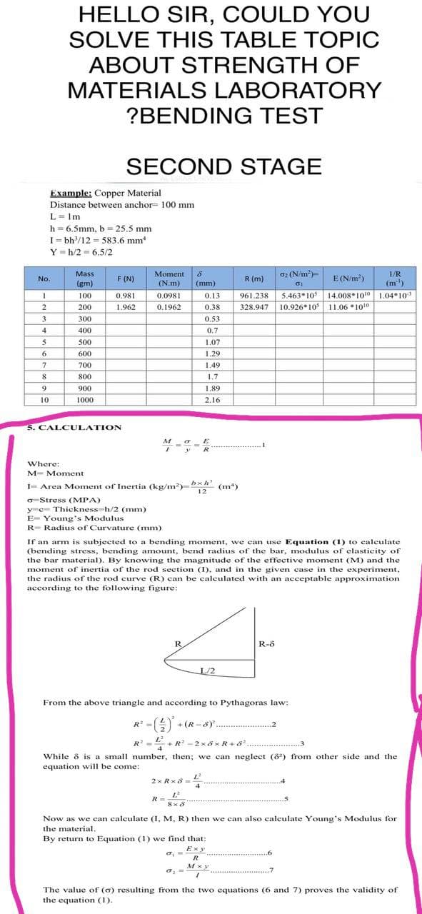 HELLO SIR, COULD YOU
SOLVE THIS TABLE TOPIC
ABOUT STRENGTH OF
MATERIALS LABORATORY
?BENDING TEST
SECOND STAGE
Example: Copper Material
Distance between anchor= 100 mm
L=1m
h = 6.5mm, b = 25.5 mm
I=bh³/12=583.6 mm*
Y=h/2= 6.5/2
Mass
1/R
F (N)
R (m)
02 (N/m²)
01
E (N/m²)
(gm)
(m¹)
100
0.981
961.238 5.463 105
328.947 10.926*10
14.00810¹0 1.04 10³
11.06*10¹0
200
1.962
300
400
COO
500
600
7
700
8
800
9
900
10
1000
5. CALCULATION
M
E
==
R
Where:
M- Moment
I= Area Moment of Inertia (kg/m³)=bxh (m³)
12
o Stress (MPA)
y c Thickness-h/2 (mm)
E-Young's Modulus
R- Radius of Curvature (mm)
If an arm is subjected to a bending moment, we can use Equation (1) to calculate
(bending stress, bending amount, bend radius of the bar, modulus of elasticity of
the bar material). By knowing the magnitude of the effective moment (M) and the
moment of inertia of the rod section (I), and in the given case in the experiment.
the radius of the rod curve (R) can be calculated with an acceptable approximation
according to the following figure:
R.
R-8
L/2
From the above triangle and according to Pythagoras law:
R =
- (2)² + (R-SF..
.................2
-2x8xR+8².................. 3
1²
R² =
4
While 8 is a small number, then; we can neglect (82) from other side and the
equation will be come:
L²
2xRx8=
4
R=L²
8x8
Now as we can calculate (I, M, R) then we can also calculate Young's Modulus for
the material.
By return to Equation (1) we find that:
Exy
R
Mxy
I
σ. =
.7
The value of (6) resulting from the two equations (6 and 7) proves the validity of
the equation (1).
No.
1
2
3
4
5
6
Moment 8
(N.m) (mm)
0.0981
0.13
0.38
0.1962
0.53
0.7
1.07
1.29
1.49
1.7
1.89
2.16