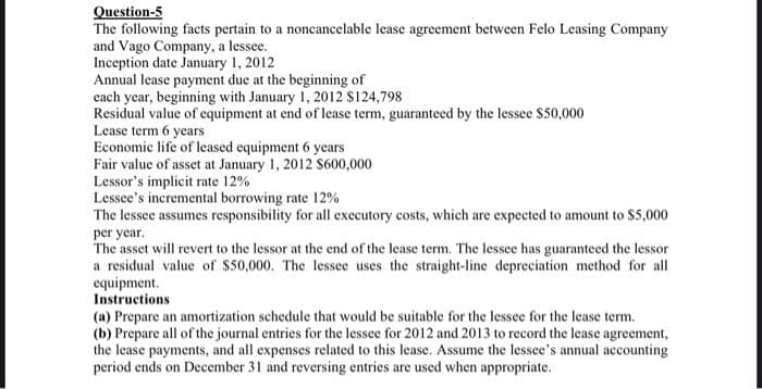 Question-5
The following facts pertain to a noncancelable lease agreement between Felo Leasing Company
and Vago Company, a lessee.
Inception date January 1, 2012
Annual lease payment due at the beginning of
each year, beginning with January 1, 2012 $124,798
Residual value of equipment at end of lease term, guaranteed by the lessee $50,000
Lease term 6 years
Economic life of leased equipment 6 years
Fair value of asset at January 1, 2012 $600,000
Lessor's implicit rate 12%
Lessee's incremental borrowing rate 12%
The lessee assumes responsibility for all executory costs, which are expected to amount to $5,000
per year.
The asset will revert to the lessor at the end of the lease term. The lessee has guaranteed the lessor
a residual value of $50,000. The lessee uses the straight-line depreciation method for all
equipment.
Instructions
(a) Prepare an amortization schedule that would be suitable for the lessee for the lease term.
(b) Prepare all of the journal entries for the lessee for 2012 and 2013 to record the lease agreement,
the lease payments, and all expenses related to this lease. Assume the lessee's annual accounting
period ends on December 31 and reversing entries are used when appropriate.
