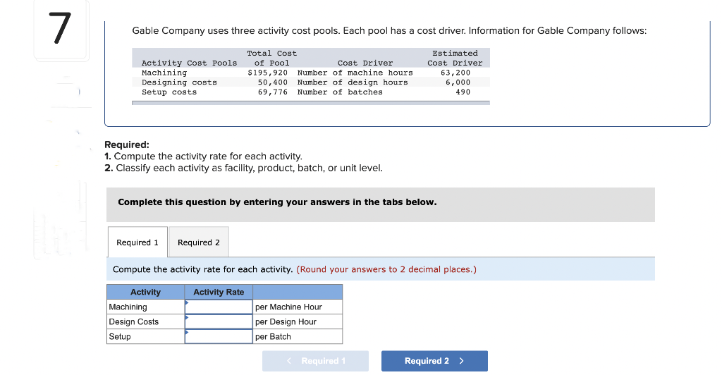 7
Gable Company uses three activity cost pools. Each pool has a cost driver. Information for Gable Company follows:
Activity Cost Pools
Machining
Designing costs
Setup costs
Required 1 Required 2
Total Cost
of Pool
Required:
1. Compute the activity rate for each activity.
2. Classify each activity as facility, product, batch, or unit level.
Cost Driver
$195,920 Number of machine hours
Number of design hours
Number of batches
Activity
50,400
69,776
Complete this question by entering your answers in the tabs below.
Machining
Design Costs
Setup
Compute the activity rate for each activity. (Round your answers to 2 decimal places.)
Activity Rate
Estimated
Cost Driver
63,200
6,000
490
per Machine Hour
per Design Hour
per Batch
< Required 1
Required 2 >