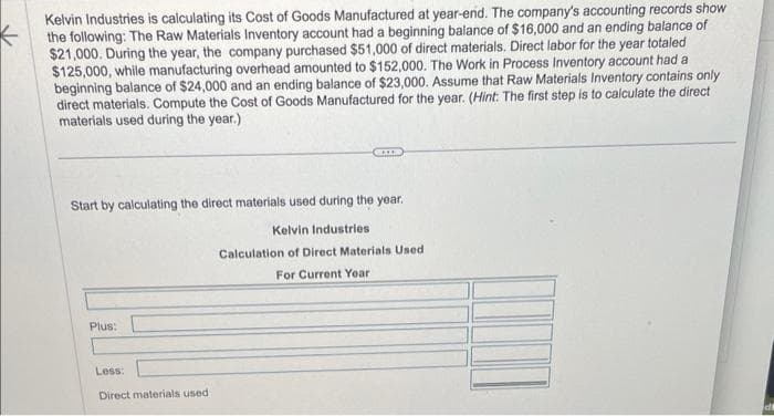 Kelvin Industries is calculating its Cost of Goods Manufactured at year-end. The company's accounting records show
the following: The Raw Materials Inventory account had a beginning balance of $16,000 and an ending balance of
$21,000. During the year, the company purchased $51,000 of direct materials. Direct labor for the year totaled
$125,000, while manufacturing overhead amounted to $152,000. The Work in Process Inventory account had a
beginning balance of $24,000 and an ending balance of $23,000. Assume that Raw Materials Inventory contains only
direct materials. Compute the Cost of Goods Manufactured for the year. (Hint: The first step is to calculate the direct
materials used during the year.)
Start by calculating the direct materials used during the year.
Kelvin Industries
Calculation of Direct Materials Used
For Current Year
Plus:
Less:
Direct materials used i