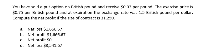 You have sold a put option on British pound and receive $0.03 per pound. The exercise price is
$0.75 per British pound and at expiration the exchange rate was 1.5 British pound per dollar.
Compute the net profit if the size of contract is 31,250.
a. Net loss $1,666.67
b.
Net profit $1,666.67
c. Net profit $0
d. Net loss $3,541.67