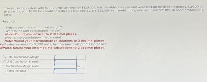 Vaughn, Incorporated, sold 16,000 units last year for $120.00 each. Variable costs per unit were $24.00 for direct materials, $24.00 for
direct labor, and $6.00 for variable overhead. Fixed costs were $38,000 in manufacturing overhead and $21,000 in nonmanufacturing.
costs.
Required:
What is the total contribution margin?
What is the unit contribution margin?
Note: Round your answer to 2 decimal places.
What is the contribution margin ratio?
Note: Round your intermediate calculations to 2 decimal places.
Nelf sales increase by 3,000 units, by how much will profits increase?
orNote: Round your intermediate calculations to 2 decimal places.
Total Contribution Margin
Unit Contribution Margin
Contribution Margin Ratio
Profits Increase
%