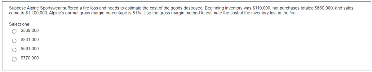 Suppose Alpine Sportswear suffered a fire loss and needs to estimate the cost of the goods destroyed. Beginning inventory was $110,000, net purchases totaled $660,000, and sales
came to $1,100,000. Alpine's normal gross margin percentage is 51%. Use the gross margin method to estimate the cost of the inventory lost in the fire.
Select one:
O $539,000
O $231,000
$561,000
$770,000
