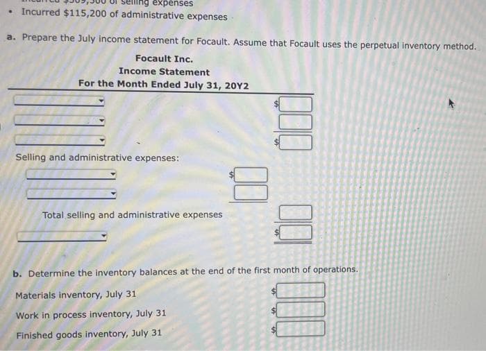 expenses
• Incurred $115,200 of administrative expenses
a. Prepare the July income statement for Focault. Assume that Focault uses the perpetual inventory method.
Focault Inc.
Income Statement
For the Month Ended July 31, 20Y2
Selling and administrative expenses:
Total selling and administrative expenses
b. Determine the inventory balances at the end of the first month of operations.
Materials inventory, July 31
Work in process inventory, July 31
Finished goods inventory, July 31