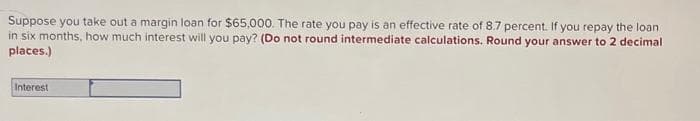 Suppose you take out a margin loan for $65,000. The rate you pay is an effective rate of 8.7 percent. If you repay the loan
in six months, how much interest will you pay? (Do not round intermediate calculations. Round your answer to 2 decimal
places.)
Interest