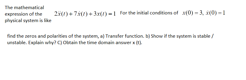 The mathematical
expression of the
2x(t)+7x(t)+3x(t) =1 For the initial conditions of x(0) = 3, x(0) = 1
physical system is like
find the zeros and polarities of the system, a) Transfer function. b) Show if the system is stable /
unstable. Explain why? C) Obtain the time domain answer x (t).
