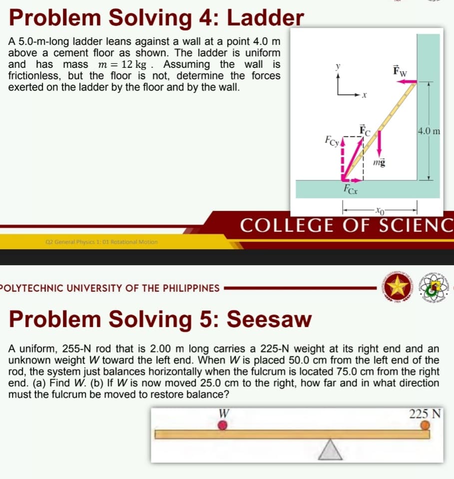 Problem Solving 4: Ladder
A 5.0-m-long ladder leans against a wall at a point 4.0 m
above a cement floor as shown. The ladder is uniform
and has
frictionless, but the floor is not, determine the forces
exerted on the ladder by the floor and by the wall.
mass m = 12 kg . Assuming the wall is
Fw
Fc
Fcy
4.0 m
mg
FCx
COLLEGE OF SCIENC
Q2 General Physics 1:01 Rotational Motion
POLYTECHNIC UNIVERSITY OF THE PHILIPPINES
Problem Solving 5: Seesaw
A uniform, 255-N rod that is 2.00 m long carries a 225-N weight at its right end and an
unknown weight W toward the left end. When W is placed 50.0 cm from the left end of the
rod, the system just balances horizontally when the fulcrum is located 75.0 cm from the right
end. (a) Find W. (b) If W is now moved 25.0 cm to the right, how far and in what direction
must the fulcrum be moved to restore balance?
W
225 N

