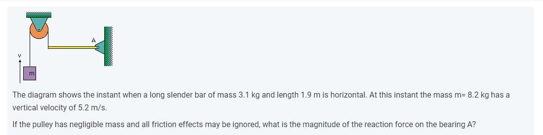 The diagram shows the instant when a long slender bar of mass 3.1 kg and length 1.9 m is horizontal. At this instant the mass m= 8.2 kg has a
vertical velocity of 5.2 m/s.
If the pulley has negligible mass and all friction effects may be ignored, what is the magnitude of the reaction force on the bearing A?
