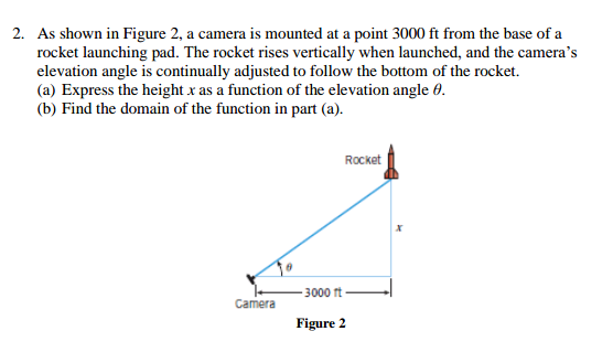 2. As shown in Figure 2, a camera is mounted at a point 3000 ft from the base of a
rocket launching pad. The rocket rises vertically when launched, and the camera's
elevation angle is continually adjusted to follow the bottom of the rocket.
(a) Express the height x as a function of the elevation angle 0.
(b) Find the domain of the function in part (a).
Rocket
3000 ft
Camera
Figure 2
