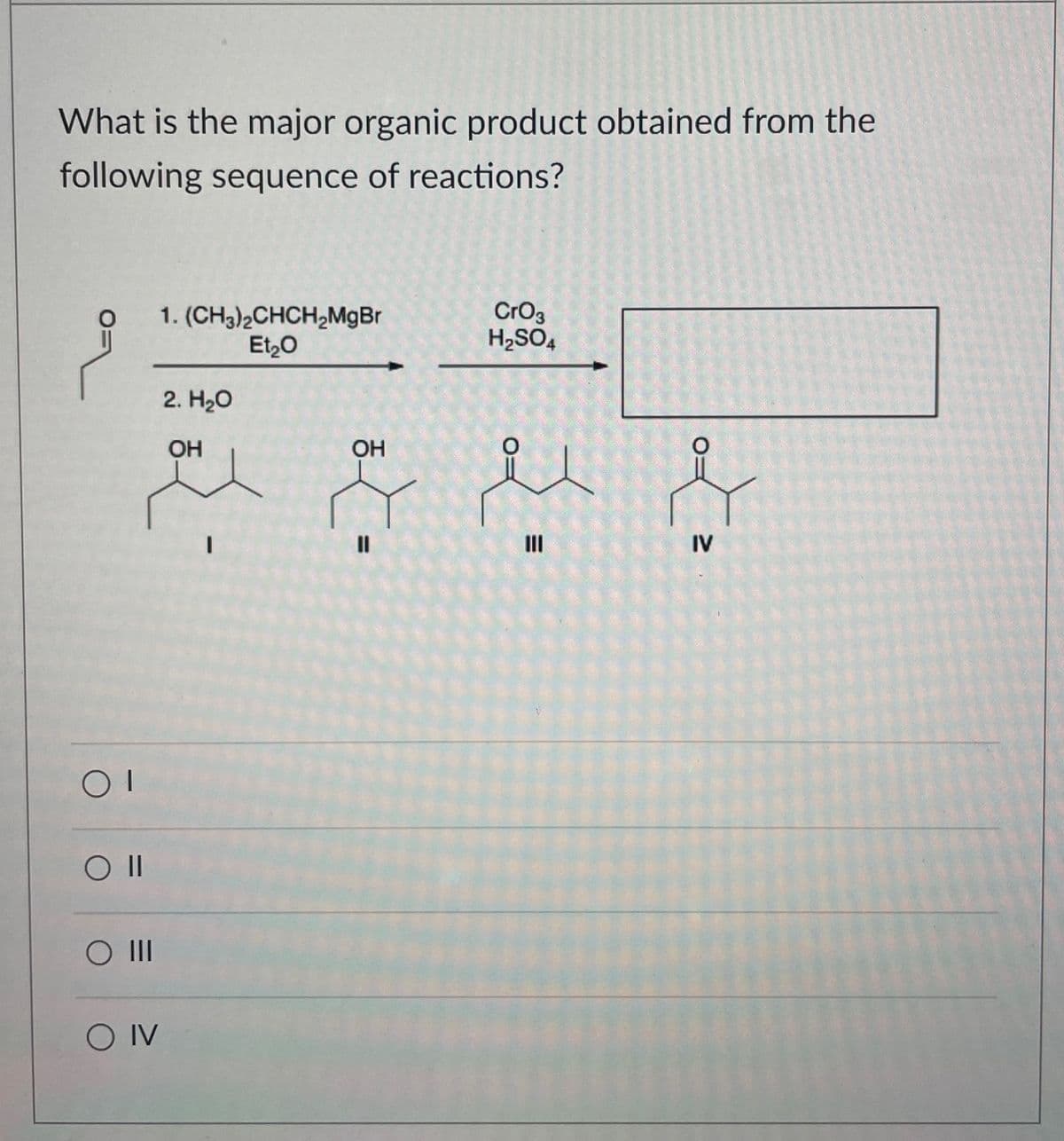OI
O II
○ III
O IV
What is the major organic product obtained from the
following sequence of reactions?
1. (CH3)2CHCH2MgBr
Et₂O
2. H₂O
OH
OH
I
=
CrO3
H2SO4
=
III
IV
O