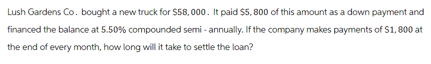 Lush Gardens Co. bought a new truck for $58,000. It paid $5,800 of this amount as a down payment and
financed the balance at 5.50% compounded semi-annually. If the company makes payments of $1,800 at
the end of every month, how long will it take to settle the loan?