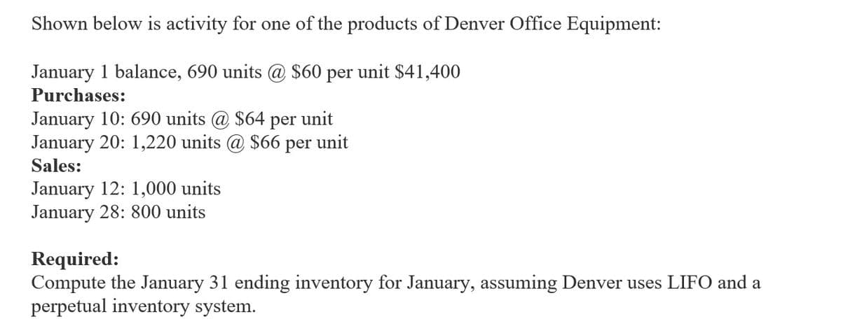 Shown below is activity for one of the products of Denver Office Equipment:
January 1 balance, 690 units @ $60 per unit $41,400
Purchases:
January 10: 690 units @ $64 per unit
January 20: 1,220 units @ $66 per unit
Sales:
January 12: 1,000 units
January 28: 800 units
Required:
Compute the January 31 ending inventory for January, assuming Denver uses LIFO and a
perpetual inventory system.