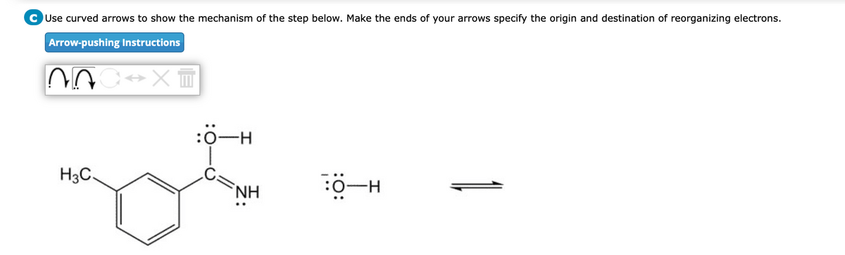 CUse curved arrows to show the mechanism of the step below. Make the ends of your arrows specify the origin and destination of reorganizing electrons.
Arrow-pushing Instructions
H3C.
:0-H
C:
NH
H-O: