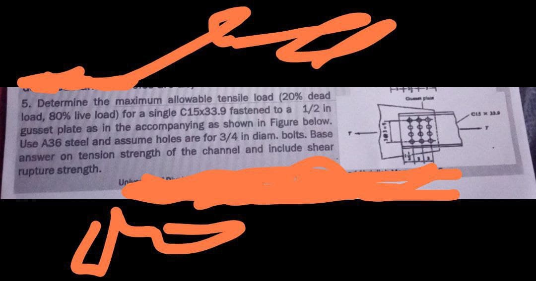 5. Determine the maximum allowable tensile load (20% dead
load, 80% live load) for a single C15x33.9 fastened to a 1/2 in
gusset plate as in the accompanying as shown in Figure below.
Use A36 steel and assume holes are for 3/4 in diam. bolts. Base
answer on tension strength of the channel and include shear
rupture strength.
Unl
N
Quse plain
CIS x 33.9