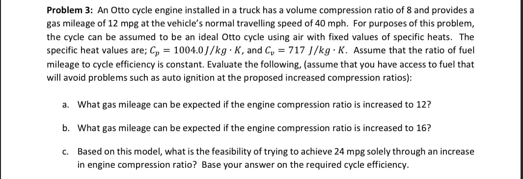 Problem 3: An Otto cycle engine installed in a truck has a volume compression ratio of 8 and provides a
gas mileage of 12 mpg at the vehicle's normal travelling speed of 40 mph. For purposes of this problem,
the cycle can be assumed to be an ideal Otto cycle using air with fixed values of specific heats. The
specific heat values are; C₂ = 1004.0J/kg · K, and C₂ = 717 J/kg. K. Assume that the ratio of fuel
mileage to cycle efficiency is constant. Evaluate the following, (assume that you have access to fuel that
will avoid problems such as auto ignition at the proposed increased compression ratios):
a. What gas mileage can be expected if the engine compression ratio is increased to 12?
b.
What gas mileage can be expected if the engine compression ratio is increased to 16?
c. Based on this model, what is the feasibility of trying to achieve 24 mpg solely through an increase
in engine compression ratio? Base your answer on the required cycle efficiency.