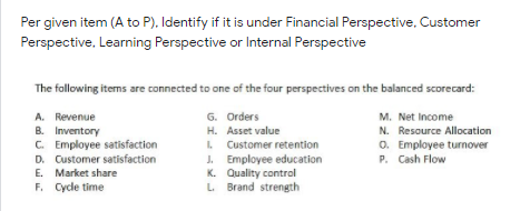 Per given item (A to P), Identify if it is under Financial Perspective, Customer
Perspective, Learning Perspective or Internal Perspective
The following items are connected to one of the four perspectives on the balanced scorecard:
A. Revenue
B. Inventory
C. Employee satisfaction
D. Customer satisfaction
E. Market share
F. Cycle time
G. Orders
M. Net Income
H. Asset value
N. Resource Allocation
. Customer retention
J. Employee education
K. Quality contral
L Brand strength
O. Employee turnover
P. Cash Flow
