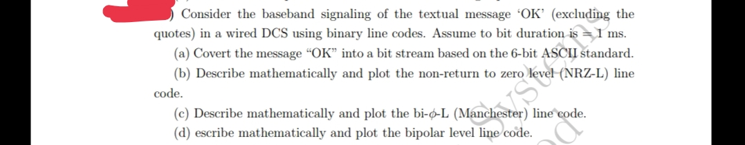 Consider the baseband signaling of the textual message 'OK' (excluding the
quotes) in a wired DCS using binary line codes. Assume to bit duration is 1 ms.
(a) Covert the message "OK" into a bit stream based on the 6-bit ASCII standard.
(b) Describe mathematically and plot the non-return to zero
code.
evel (NRZ-L) line
Stu
(c) Describe mathematically and plot the bi-o-L (Manchester) line code.
(d) escribe mathematically and plot the bipolar level line code.