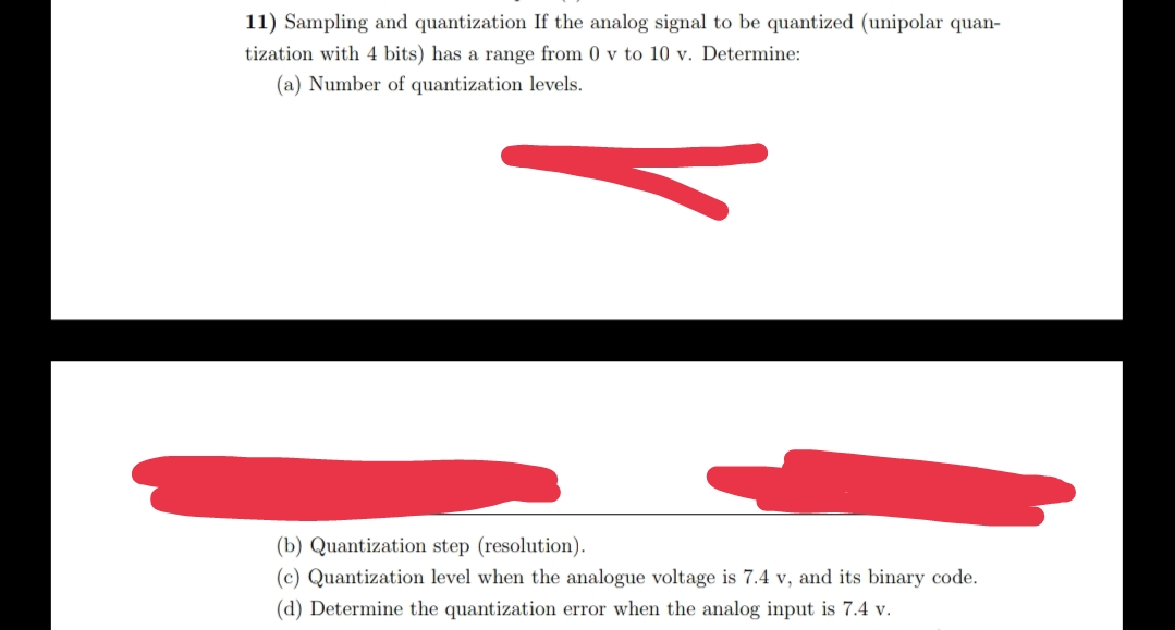 11) Sampling and quantization If the analog signal to be quantized (unipolar quan-
tization with 4 bits) has a range from 0 v to 10 v. Determine:
(a) Number of quantization levels.
(b) Quantization step (resolution).
(c) Quantization level when the analogue voltage is 7.4 v, and its binary code.
(d) Determine the quantization error when the analog input is 7.4 v.