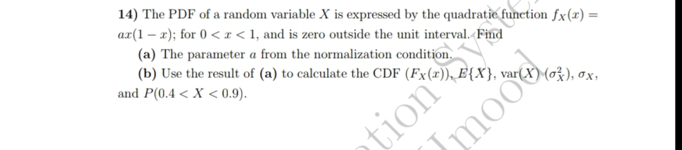 14) The PDF of a random variable X is expressed by the quadratic function fx(x) =
ax(1x); for 0 < x < 1, and is zero outside the unit interval. Find
(a) The parameter a from the normalization condition.
(b) Use the result of (a) to calculate the CDF (Fx(x)), E{X}, var(X) (0²), ox,
and P(0.4 < X < 0.9).
tion
Jmoo