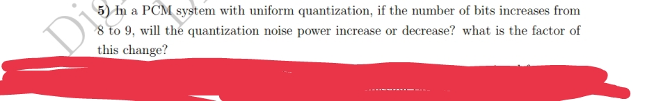 Di
5) In a PCM system with uniform quantization, if the number of bits increases from
8 to 9, will the quantization noise power increase or decrease? what is the factor of
this change?