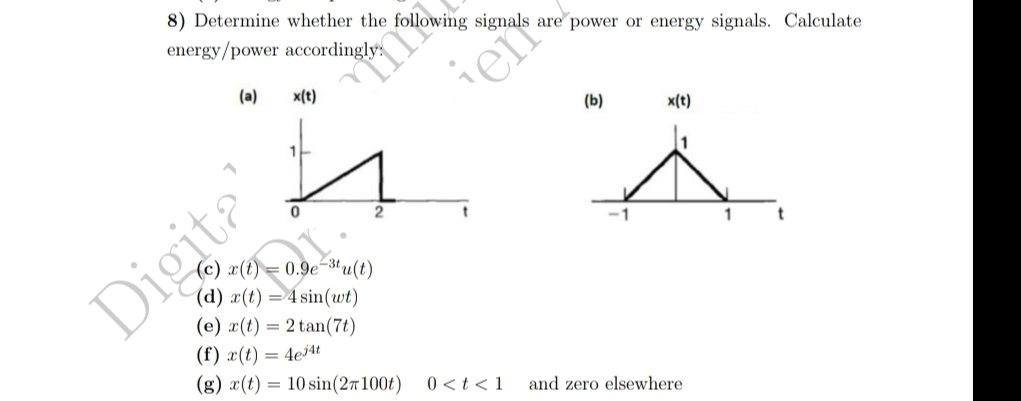 8) Determine whether the following signals are power or energy signals. Calculate
energy/power accordingly
(a) x(t)
1
Digita
follow
(c) x(t) = 0.9e-3tu(t)
(d) x(t) = 4sin(wt)
(e) x(t) = 2 tan(7t)
(f) x(t) = 4e4t
(g) x(t) = 10 sin(2/100t)
er
0 < t < 1
(b)
x(t)
and zero elsewhere.
1
t