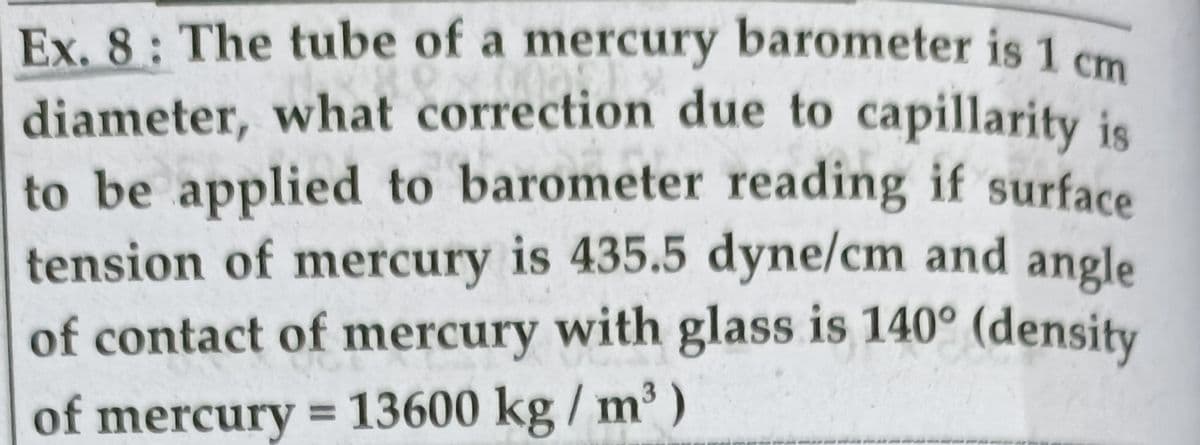 Ex. 8: The tube of a mercury barometer is 1 cm
diameter, what correction due to capillarity is
to be applied to barometer reading if surface
tension of mercury is 435.5 dyne/cm and angle
of contact of mercury with glass is 140° (density
of mercury = 13600 kg / m³)
