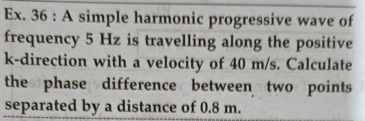 Ex. 36 : A simple harmonic progressive wave of
frequency 5 Hz is travelling along the positive
k-direction with a velocity of 40 m/s. Calculate
the phase difference between two points
separated by a distance of 0.8 m.
