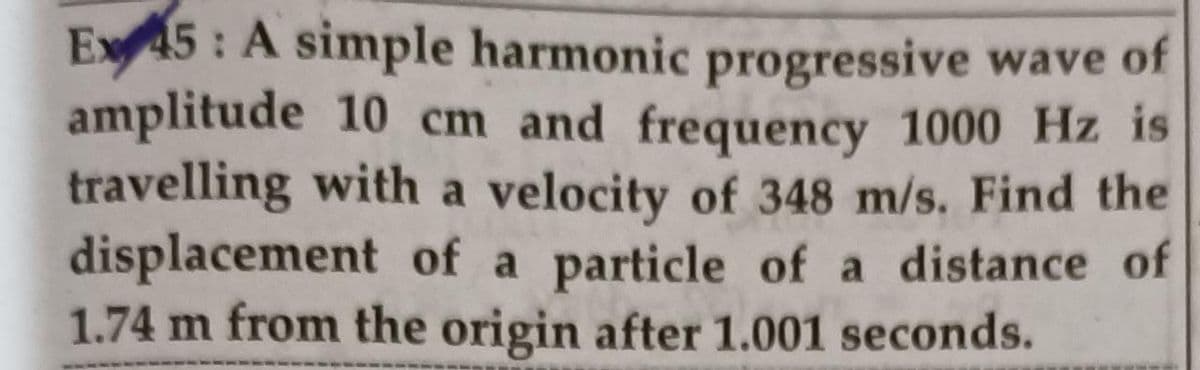 Ex45: A simple harmonic progressive wave of
amplitude 10 cm and frequency 1000 Hz is
travelling with a velocity of 348 m/s. Find the
displacement of a particle of a distance of
1.74 m from the origin after 1.001 seconds.

