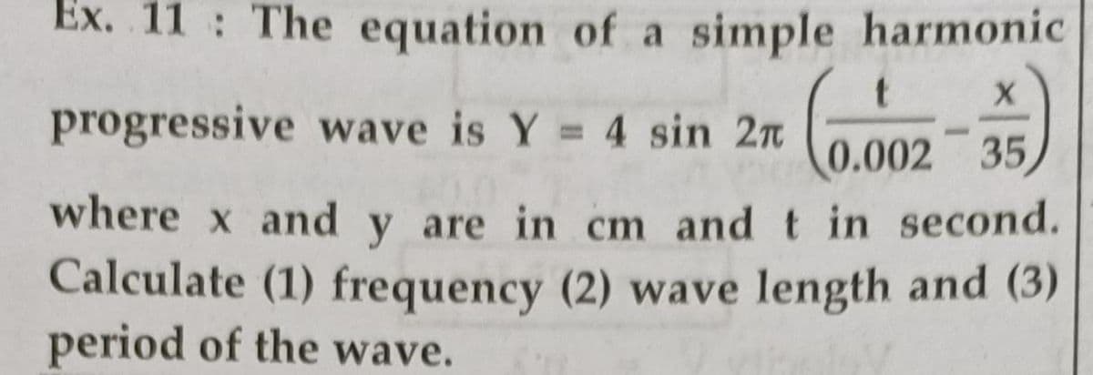 Ex. 11 The equation of a simple harmonic
progressive wave is Y 4 sin 2n
0.002 35
where x and y are in cm and t in second.
Calculate (1) frequency (2) wave length and (3)
period of the wave.
