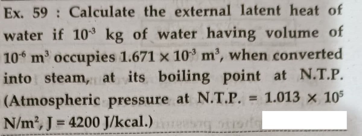 Ex. 59 Calculate the external latent heat of
water if 10 kg of water having volume of
10 m' occupies 1.671 x 10° m2, when converted
into steam, at its boiling point at N.T.P.
(Atmospheric pressure at N.T.P.
N/m2, J = 4200 J/kcal.)
= 1.013 x 105
%3D
%3D
