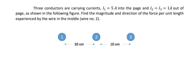 Three conductors are carrying currents, 4 = 5 A into the page and I2 = 13 = 1A out of
page, as shown in the following figure. Find the magnitude and direction of the force per unit length
experienced by the wire in the middle (wire no. 2).
1
2
3
10 cm
10 cm
