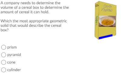 A company needs to determine the
volume of a cereal box to determine the
amount of cereal it can hold.
Come
Palces
Which the most appropriate geometric
solid that would describe the cereal
box?
O prism
O pyramid
) cone
Ocylinder
