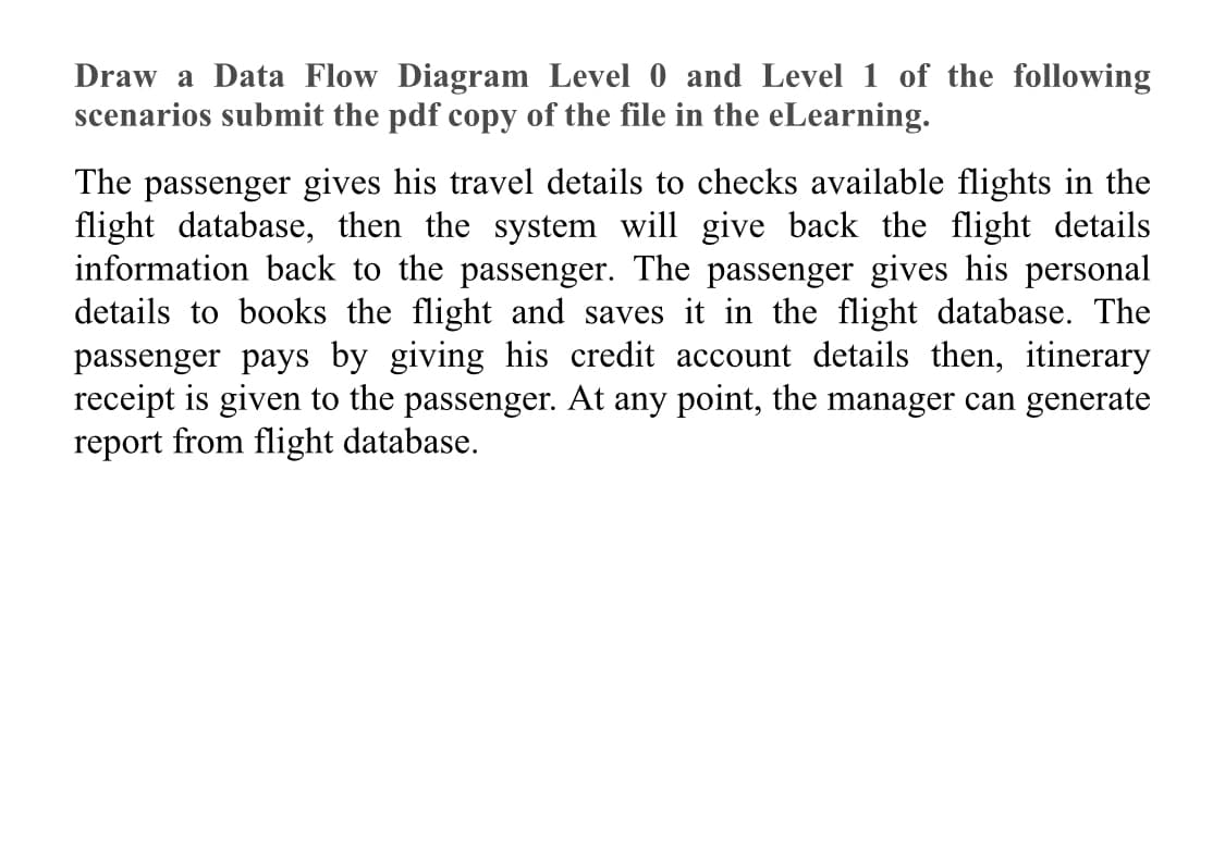 Draw a Data Flow Diagram Level 0 and Level 1 of the following
scenarios submit the pdf copy of the file in the eLearning.
The passenger gives his travel details to checks available flights in the
flight database, then the system will give back the flight details
information back to the passenger. The passenger gives his personal
details to books the flight and saves it in the flight database. The
passenger pays by giving his credit account details then, itinerary
receipt is given to the passenger. At any point, the manager can generate
report from flight database.
