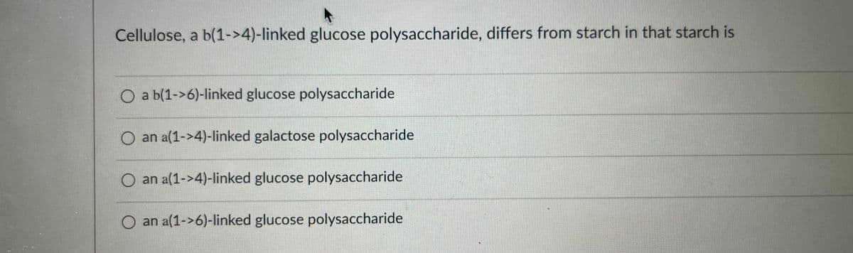 Cellulose, a b(1->4)-linked glucose polysaccharide, differs from starch in that starch is
O a b(1->6)-linked glucose polysaccharide
O an a(1->4)-linked galactose polysaccharide
O an a(1->4)-linked glucose polysaccharide
O an a(1->6)-linked glucose polysaccharide
