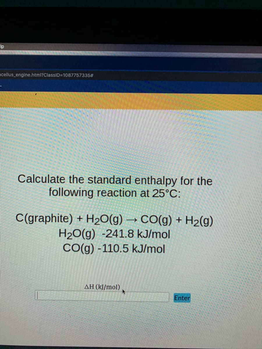 Ip
acellus_engine.html?ClassID=1087757335#
Calculate the standard enthalpy for the
following reaction at 25°C:
C(graphite) + H20(g) → CO(g) + H2(g)
H2O(g) -241.8 kJ/mol
CO(g) -110.5 kJ/mol
AH (kJ/mol)
Enter
