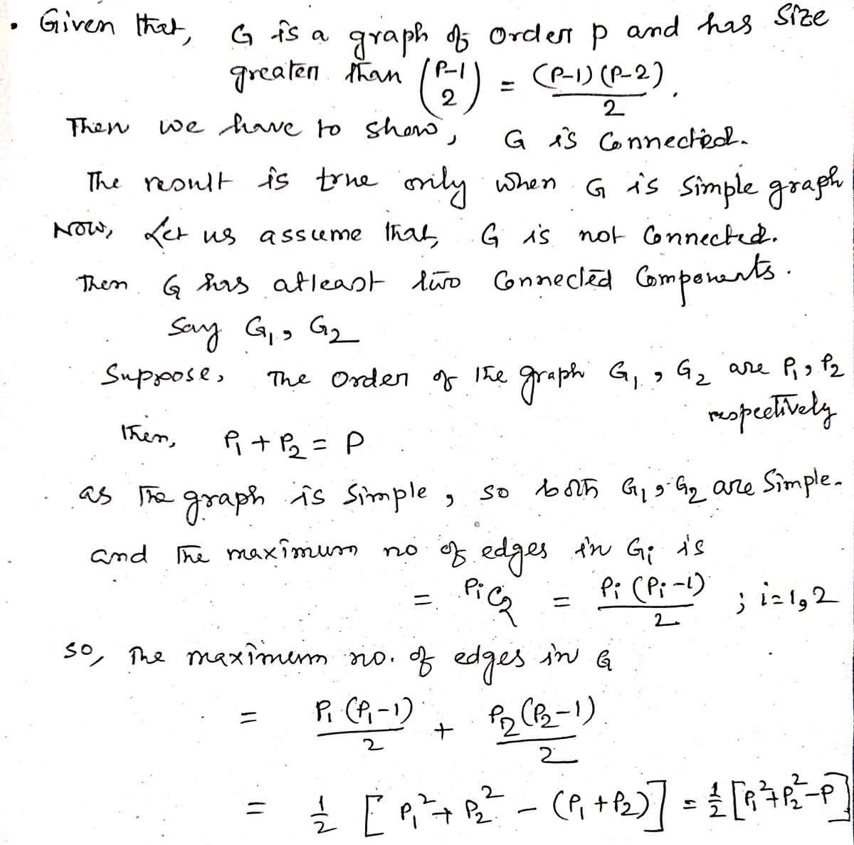 9
Given that, G is a graph of Orden p and his size
greaten than (P-1)
(P-1) (P-2)
=
2
2
we have to show,
Then
The result is true orily when
G is Simple graph
Now, Let us assume that G is not connected.
G has at least two Connected Components.
Say G₁ G₂
9
Suppose,
then,
P+P₂=P
as the graph is simple,
and
The maximum
Then
G is connected.
The Order of the
Рід P2
graph G₁9 G₂ are P₁ 3 Pz
respectively
so both G₁ 9. G₂ are Simple.
of edges in Gi is
PiCz
Pi (Pi-1)
2
+
no of edges
=
so, the maximum sio. of edges in G
P₁ (P₁-1)
P2 (P₂-1).
2
2
; 1=1,2
= = [₁²³+R² = (₁+B₂)] = { [9²6²³=P]
-