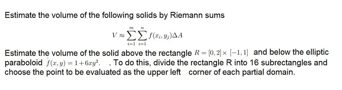 Estimate the volume of the following solids by Riemann sums
m
V ≈
n
ΣΣf(x,y;)ΔΑ
i=1 i=1
Estimate the volume of the solid above the rectangle R= [0, 2] × [-1,1] and below the elliptic
paraboloid f(x, y) = 1+6xy². . To do this, divide the rectangle R into 16 subrectangles and
choose the point to be evaluated as the upper left corner of each partial domain.