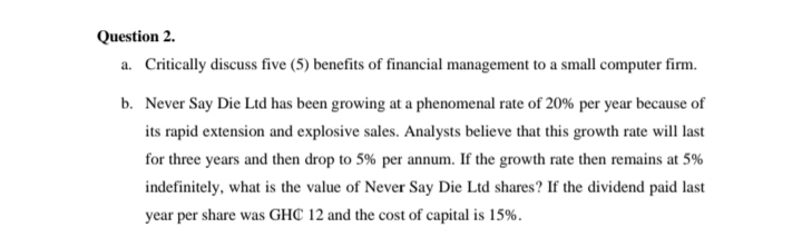 Question 2.
a. Critically discuss five (5) benefits of financial management to a small computer firm.
b. Never Say Die Ltd has been growing at a phenomenal rate of 20% per year because of
its rapid extension and explosive sales. Analysts believe that this growth rate will last
for three years and then drop to 5% per annum. If the growth rate then remains at 5%
indefinitely, what is the value of Never Say Die Ltd shares? If the dividend paid last
year per share was GHC 12 and the cost of capital is 15%.
