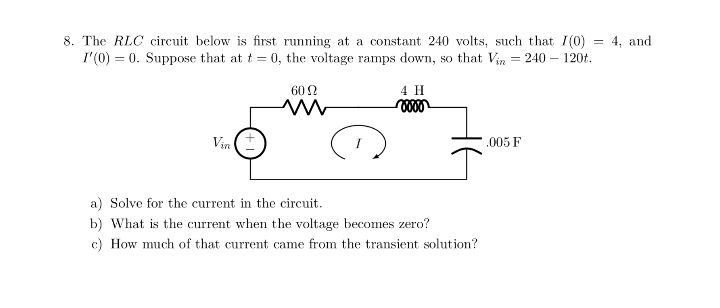 8. The RLC circuit below is first running at a constant 240 volts, such that I(0)
I'(0) = 0. Suppose that at t = 0, the voltage ramps down, so that Vin = 240 – 120t.
4, and
60 2
4 H
Vin (t
.005 F
a) Solve for the current in the circuit.
b) What is the current when the voltage becomes zero?
c) How much of that current came from the transient solution?
