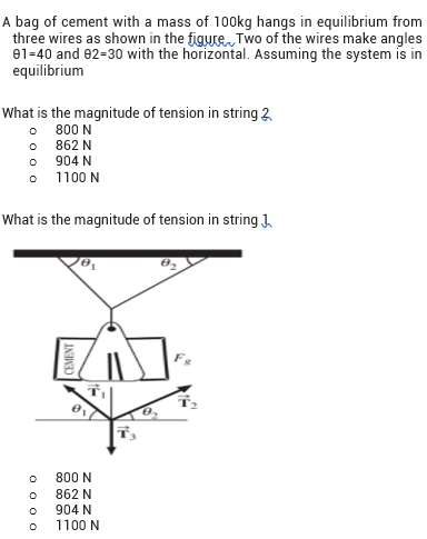A bag of cement with a mass of 100kg hangs in equilibrium from
three wires as shown in the figure Two of the wires make angles
e1=40 and 82-30 with the horizontal. Assuming the system is in
equilibrium
What is the magnitude of tension in string 2
800 N
O 862 N
o 904 N
o 1100 N
What is the magnitude of tension in string J,
800 N
862 N
904 N
1100 N
O 0 0 0
CEMENT
