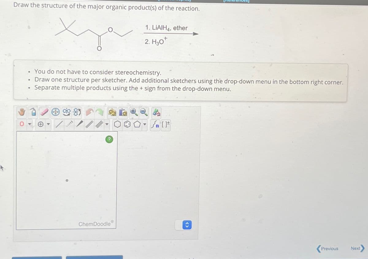 Draw the structure of the major organic product(s) of the reaction.
Хуа
1. LiAlH4, ether
2. H3O+
B
0
•
B
You do not have to consider stereochemistry.
Draw one structure per sketcher. Add additional sketchers using the drop-down menu in the bottom right corner.
Separate multiple products using the + sign from the drop-down menu.
8
?
n
ChemDoodle
Previous
Next