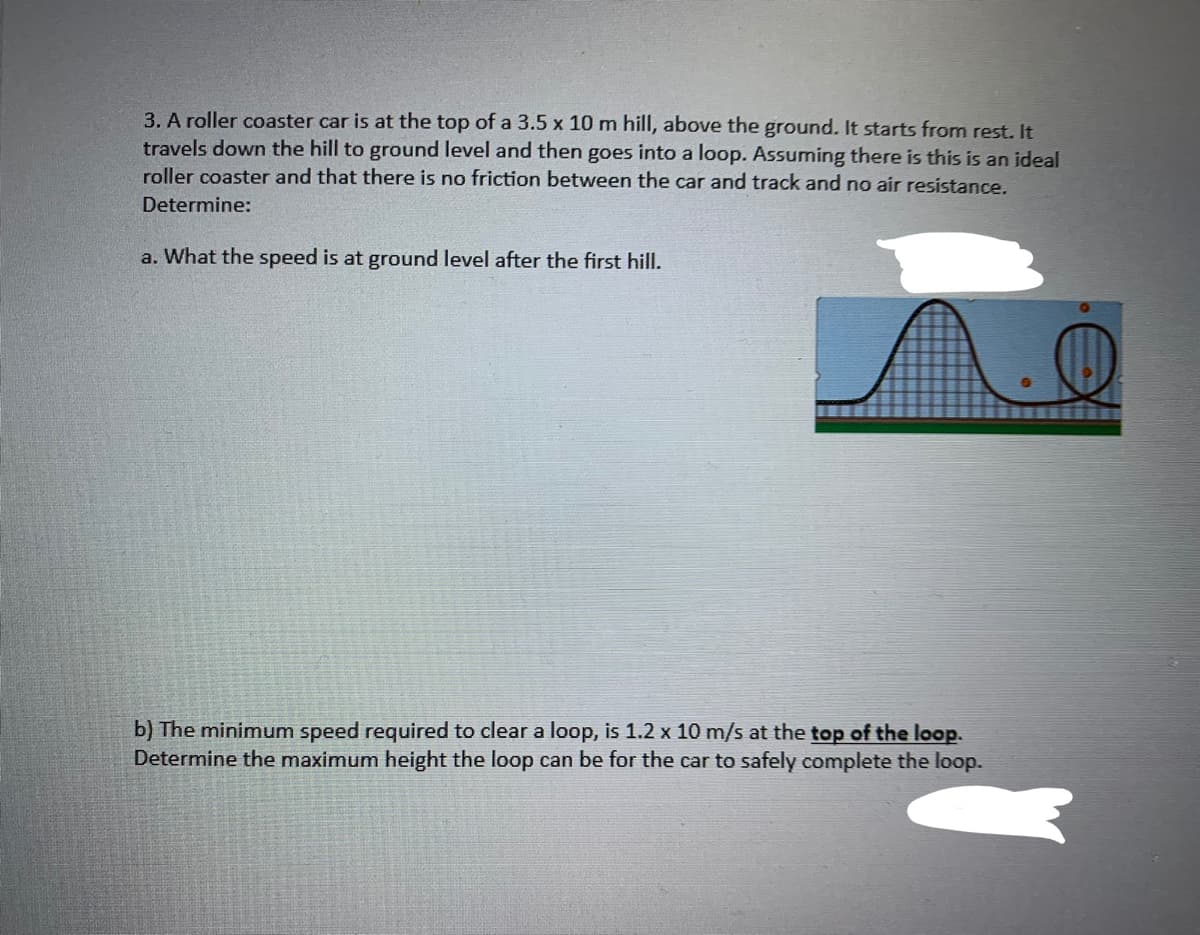 3. A roller coaster car is at the top of a 3.5 x 10 m hill, above the ground. It starts from rest. It
travels down the hill to ground level and then goes into a loop. Assuming there is this is an ideal
roller coaster and that there is no friction between the car and track and no air resistance.
Determine:
a. What the speed is at ground level after the first hill.
b) The minimum speed required to clear a loop, is 1.2 x 10 m/s at the top of the loop.
Determine the maximum height the loop can be for the car to safely complete the loop.
