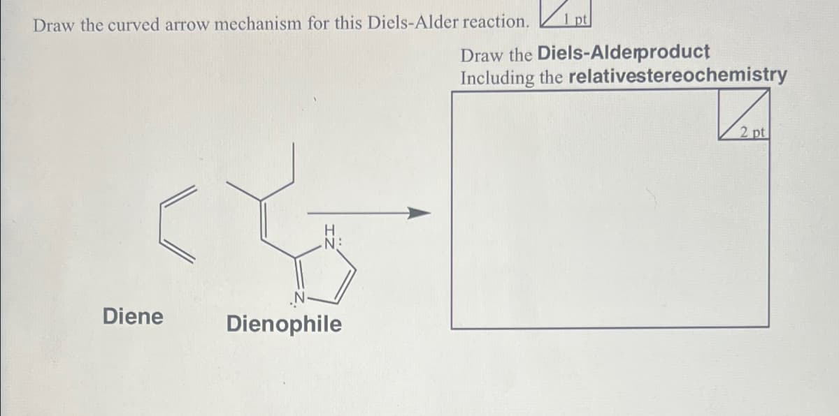 Draw the curved arrow mechanism for this Diels-Alder reaction.
✓
1 pt
Draw the Diels-Alderproduct
Including the relativestereochemistry
H
N:
Diene
Dienophile