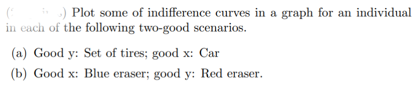 i) Plot some of indifference curves in a graph for an individual
in each of the following two-good scenarios.
(a) Good y: Set of tires; good x: Car
(b) Good x: Blue eraser; good y: Red eraser.