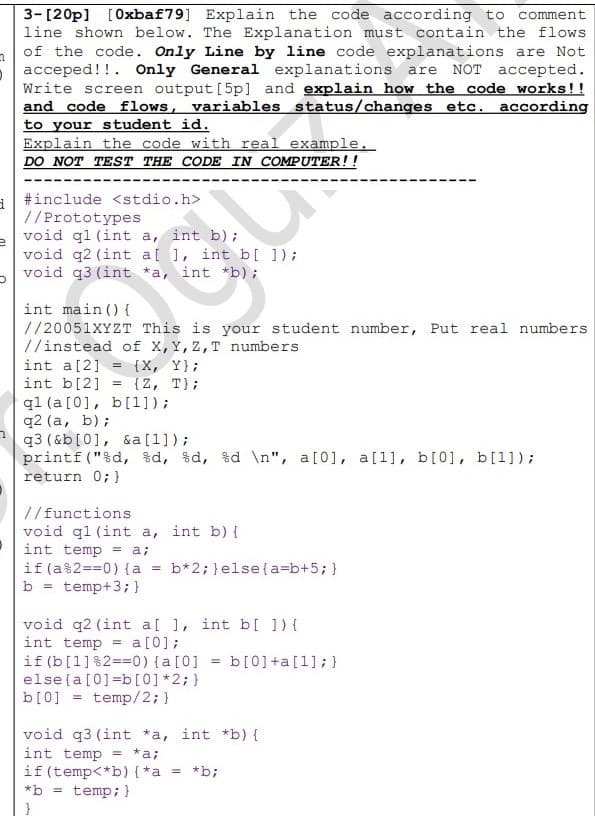 n
3-[20p] [Oxbaf79] Explain the code according to comment
line shown below. The Explanation must contain the flows
of the code. Only Line by line code explanations are Not
acceped!!. Only General explanations are NOT accepted.
Write screen output [5p] and explain how the code works!!
and code flows, variables status/changes etc. according
to your student id.
Explain the code with real example.
DO NOT TEST THE CODE IN COMPUTER!!
d
#include <stdio.h>
//Prototypes
void q1 (int a, int b);
e
void q2 (int a[ ], int b[ ]);
void q3 (int *a, int *b);
5
int main() {
//20051XYZT This is your student number, Put real numbers
//instead of X, Y, Z, T numbers.
int a [2] = {X, Y);
int b[2]
{Z, T};
q1 (a [0], b[1]);
q2 (a, b);
q3 (&b [0], &a [1]);
printf ("%d, %d, %d, %d \n", a[0], a[1], b[0], b[1]);
return 0; }
//functions.
void q1 (int a, int b) {
int temp = a;
if (a%2==0) {a = b*2; } else {a=b+5; }
b = temp+3; }
void q2 (int a[ ], int b[ ]) {
int temp = a [0];
if (b[1]%2==0) { a [0]
else {a [0]=b[0] *2; }
b[0] = temp/2; }
void q3 (int *a, int *b) {
int temp = *a;
if (temp<*b) {*a = *b;
*b = temp; }
= b[0] +a[1]; }