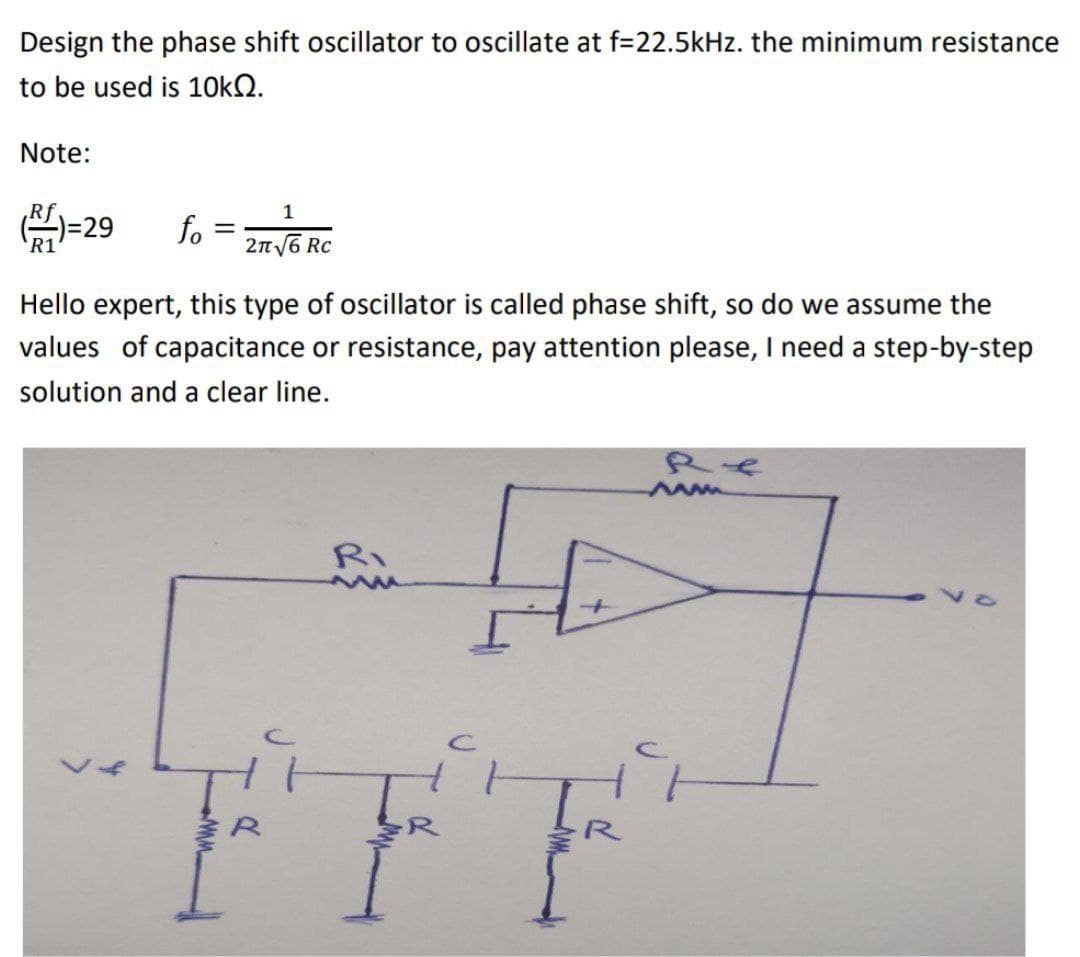 Design the phase shift oscillator to oscillate at f=22.5kHz. the minimum resistance
to be used is 10kQ.
Note:
Rf
(1)=29
R1
1
fo= 2√/6RC
Rc
Hello expert, this type of oscillator is called phase shift, so do we assume the
values of capacitance or resistance, pay attention please, I need a step-by-step
solution and a clear line.
>
C
for
RE
ww
다