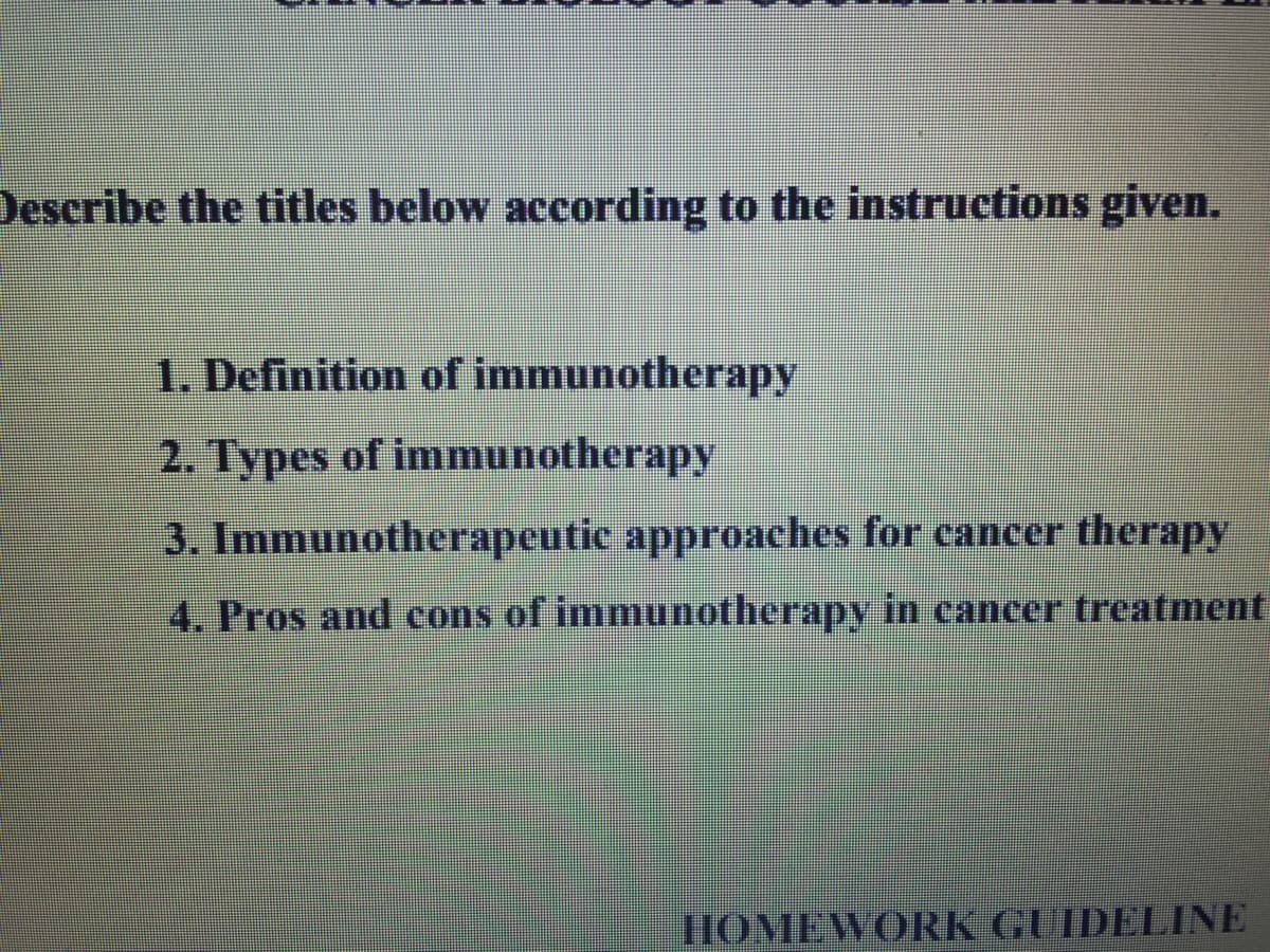Describe the titles below according to the instructions given.
1. Definition of immunotherapy
2. Types of immunotherapy
3. Immunotherapeutic approaches for cancer therapy
4. Pros and cons of immunotherapy in cancer treatment
HOMEWORK GUIDELINE
