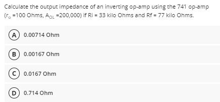 Calculate the output impedance of an inverting op-amp using the 741 op-amp
(r, =100 Ohms, AOL =200,000) if Ri = 33 kilo Ohms and Rf = 77 kilo Ohms.
A 0.00714 Ohm
B) 0.00167 Ohm
(c) 0.0167 Ohm
D) 0.714 Ohm
